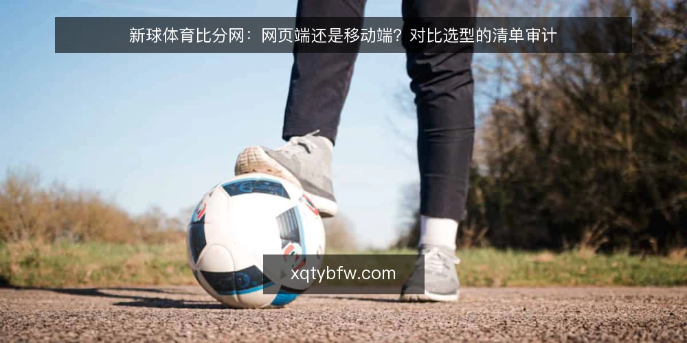 新球体育比分网:网页端还是移动端?对比选型的清单审计 — 为什么现在值得做一次查看方式审计 配图